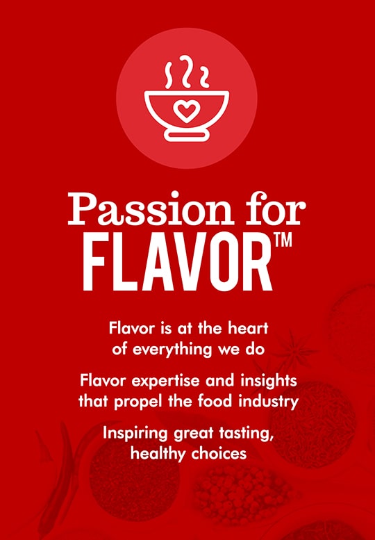 Passion for Flavor. Flavor is at the heart of everything we do. Flavor expertise and insights that propel the food industry. Inspiring great tasting, healthy choices